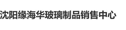 操小姐逼逼网沈阳缘海华玻璃制品销售中心